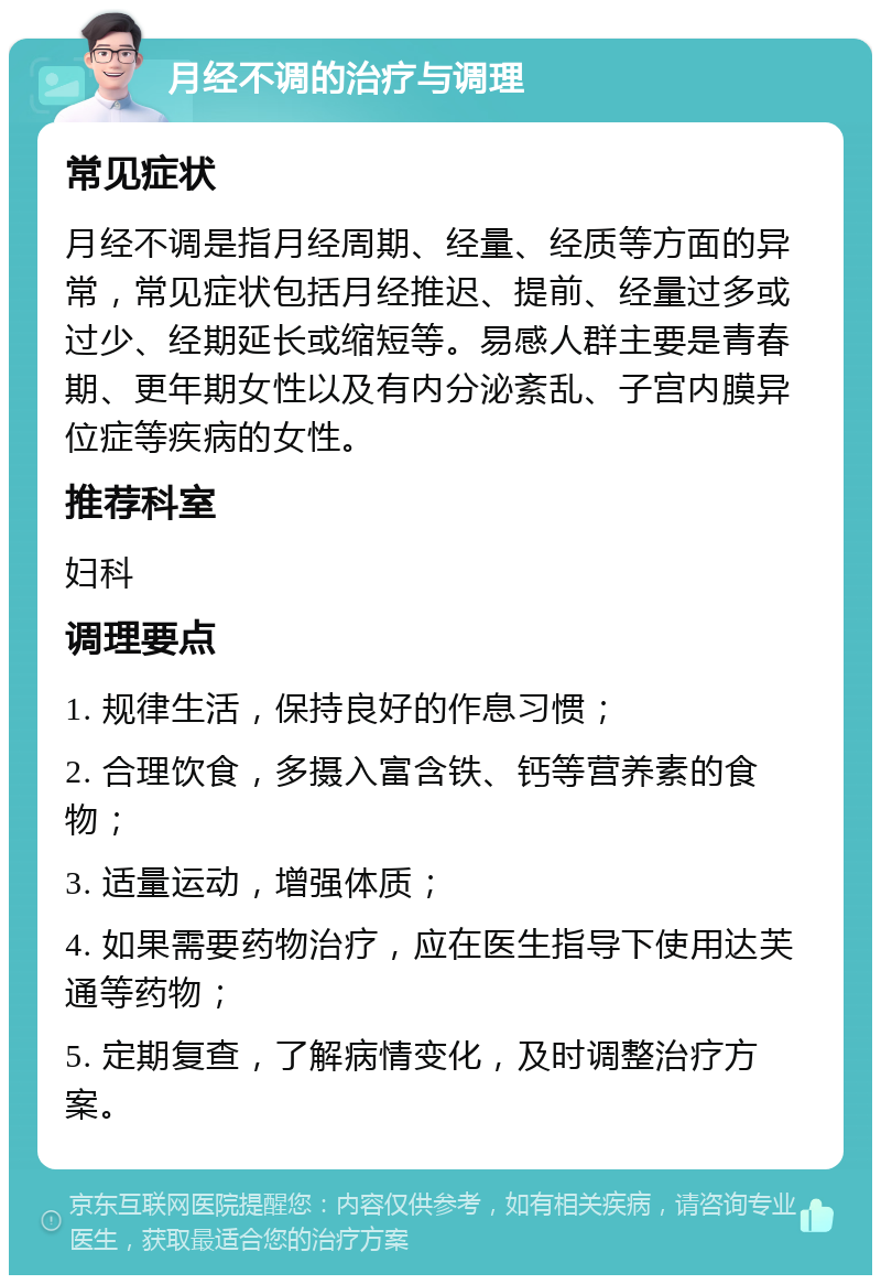 月经不调的治疗与调理 常见症状 月经不调是指月经周期、经量、经质等方面的异常，常见症状包括月经推迟、提前、经量过多或过少、经期延长或缩短等。易感人群主要是青春期、更年期女性以及有内分泌紊乱、子宫内膜异位症等疾病的女性。 推荐科室 妇科 调理要点 1. 规律生活，保持良好的作息习惯； 2. 合理饮食，多摄入富含铁、钙等营养素的食物； 3. 适量运动，增强体质； 4. 如果需要药物治疗，应在医生指导下使用达芙通等药物； 5. 定期复查，了解病情变化，及时调整治疗方案。