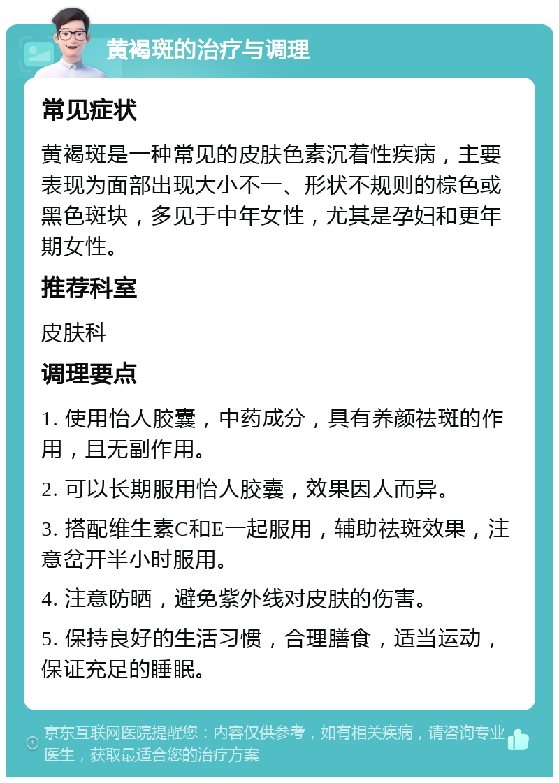 黄褐斑的治疗与调理 常见症状 黄褐斑是一种常见的皮肤色素沉着性疾病，主要表现为面部出现大小不一、形状不规则的棕色或黑色斑块，多见于中年女性，尤其是孕妇和更年期女性。 推荐科室 皮肤科 调理要点 1. 使用怡人胶囊，中药成分，具有养颜祛斑的作用，且无副作用。 2. 可以长期服用怡人胶囊，效果因人而异。 3. 搭配维生素C和E一起服用，辅助祛斑效果，注意岔开半小时服用。 4. 注意防晒，避免紫外线对皮肤的伤害。 5. 保持良好的生活习惯，合理膳食，适当运动，保证充足的睡眠。