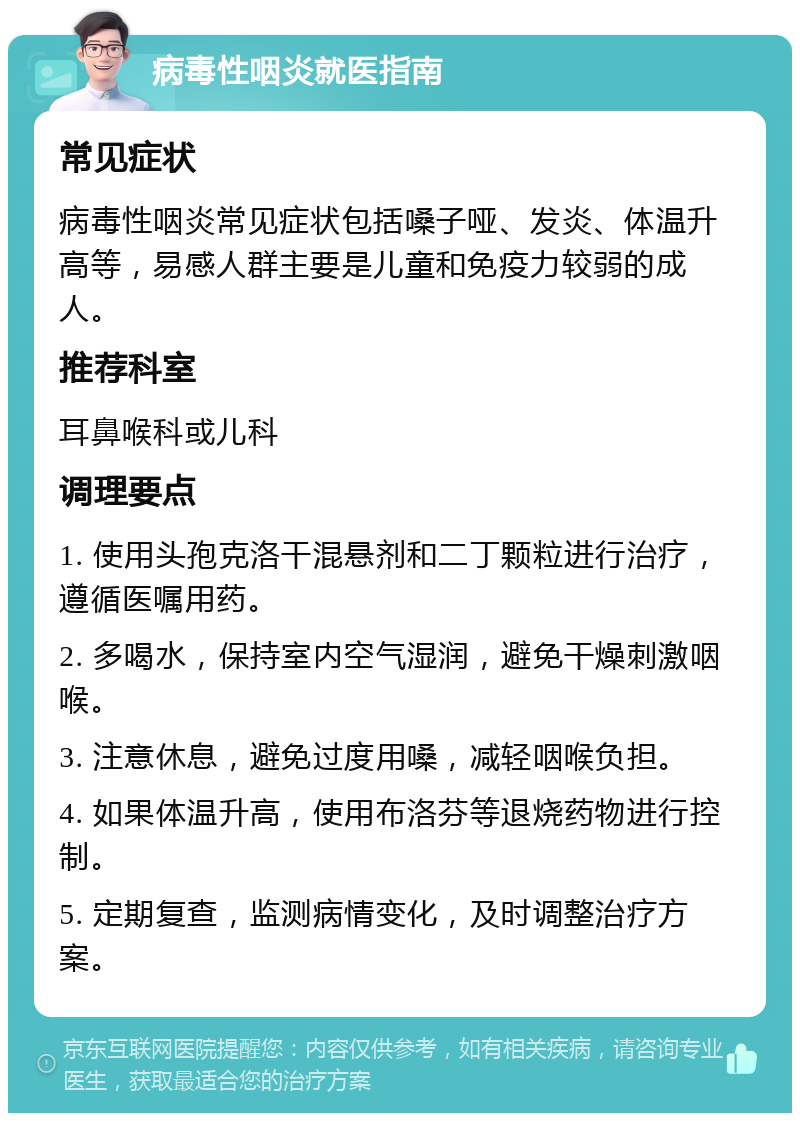 病毒性咽炎就医指南 常见症状 病毒性咽炎常见症状包括嗓子哑、发炎、体温升高等，易感人群主要是儿童和免疫力较弱的成人。 推荐科室 耳鼻喉科或儿科 调理要点 1. 使用头孢克洛干混悬剂和二丁颗粒进行治疗，遵循医嘱用药。 2. 多喝水，保持室内空气湿润，避免干燥刺激咽喉。 3. 注意休息，避免过度用嗓，减轻咽喉负担。 4. 如果体温升高，使用布洛芬等退烧药物进行控制。 5. 定期复查，监测病情变化，及时调整治疗方案。