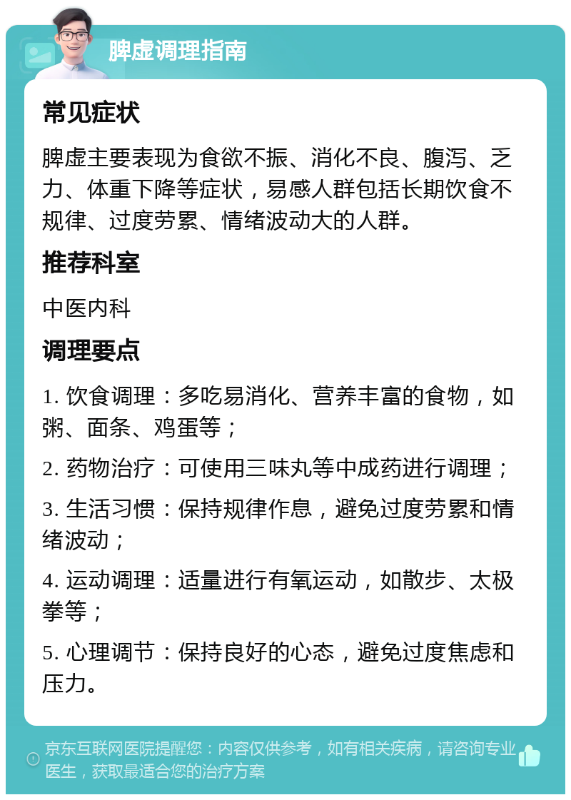 脾虚调理指南 常见症状 脾虚主要表现为食欲不振、消化不良、腹泻、乏力、体重下降等症状，易感人群包括长期饮食不规律、过度劳累、情绪波动大的人群。 推荐科室 中医内科 调理要点 1. 饮食调理：多吃易消化、营养丰富的食物，如粥、面条、鸡蛋等； 2. 药物治疗：可使用三味丸等中成药进行调理； 3. 生活习惯：保持规律作息，避免过度劳累和情绪波动； 4. 运动调理：适量进行有氧运动，如散步、太极拳等； 5. 心理调节：保持良好的心态，避免过度焦虑和压力。