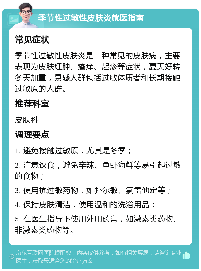 季节性过敏性皮肤炎就医指南 常见症状 季节性过敏性皮肤炎是一种常见的皮肤病，主要表现为皮肤红肿、瘙痒、起疹等症状，夏天好转冬天加重，易感人群包括过敏体质者和长期接触过敏原的人群。 推荐科室 皮肤科 调理要点 1. 避免接触过敏原，尤其是冬季； 2. 注意饮食，避免辛辣、鱼虾海鲜等易引起过敏的食物； 3. 使用抗过敏药物，如扑尔敏、氯雷他定等； 4. 保持皮肤清洁，使用温和的洗浴用品； 5. 在医生指导下使用外用药膏，如激素类药物、非激素类药物等。