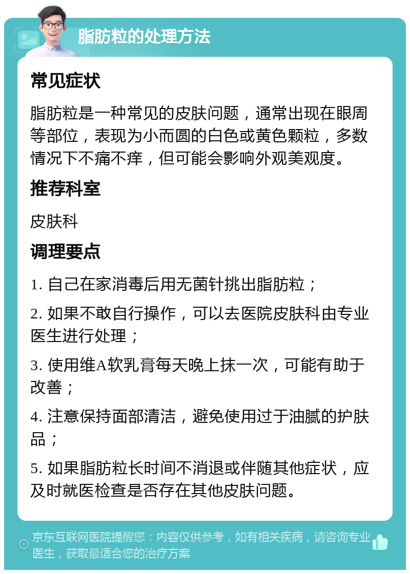 脂肪粒的处理方法 常见症状 脂肪粒是一种常见的皮肤问题，通常出现在眼周等部位，表现为小而圆的白色或黄色颗粒，多数情况下不痛不痒，但可能会影响外观美观度。 推荐科室 皮肤科 调理要点 1. 自己在家消毒后用无菌针挑出脂肪粒； 2. 如果不敢自行操作，可以去医院皮肤科由专业医生进行处理； 3. 使用维A软乳膏每天晚上抹一次，可能有助于改善； 4. 注意保持面部清洁，避免使用过于油腻的护肤品； 5. 如果脂肪粒长时间不消退或伴随其他症状，应及时就医检查是否存在其他皮肤问题。