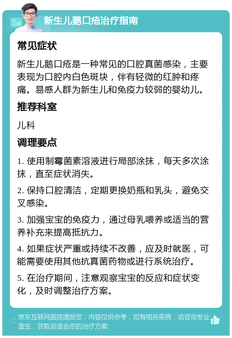 新生儿鹅口疮治疗指南 常见症状 新生儿鹅口疮是一种常见的口腔真菌感染，主要表现为口腔内白色斑块，伴有轻微的红肿和疼痛。易感人群为新生儿和免疫力较弱的婴幼儿。 推荐科室 儿科 调理要点 1. 使用制霉菌素溶液进行局部涂抹，每天多次涂抹，直至症状消失。 2. 保持口腔清洁，定期更换奶瓶和乳头，避免交叉感染。 3. 加强宝宝的免疫力，通过母乳喂养或适当的营养补充来提高抵抗力。 4. 如果症状严重或持续不改善，应及时就医，可能需要使用其他抗真菌药物或进行系统治疗。 5. 在治疗期间，注意观察宝宝的反应和症状变化，及时调整治疗方案。