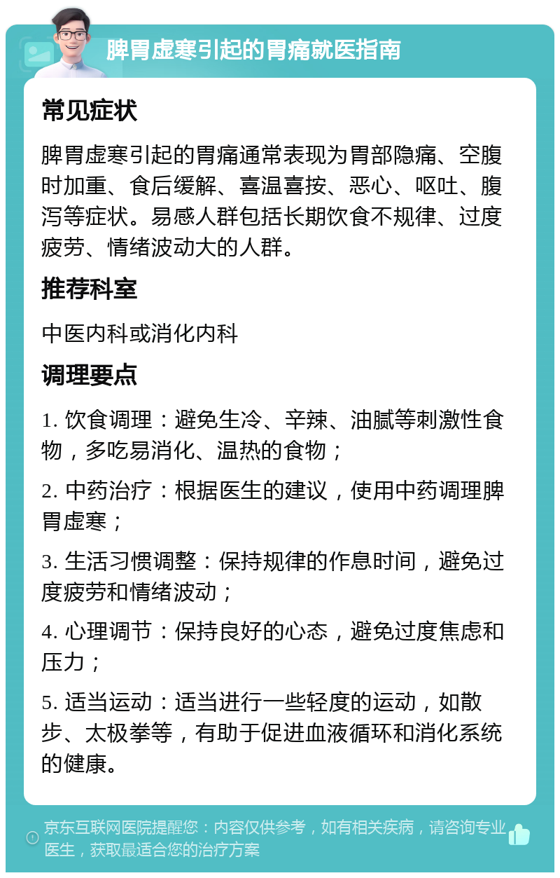 脾胃虚寒引起的胃痛就医指南 常见症状 脾胃虚寒引起的胃痛通常表现为胃部隐痛、空腹时加重、食后缓解、喜温喜按、恶心、呕吐、腹泻等症状。易感人群包括长期饮食不规律、过度疲劳、情绪波动大的人群。 推荐科室 中医内科或消化内科 调理要点 1. 饮食调理：避免生冷、辛辣、油腻等刺激性食物，多吃易消化、温热的食物； 2. 中药治疗：根据医生的建议，使用中药调理脾胃虚寒； 3. 生活习惯调整：保持规律的作息时间，避免过度疲劳和情绪波动； 4. 心理调节：保持良好的心态，避免过度焦虑和压力； 5. 适当运动：适当进行一些轻度的运动，如散步、太极拳等，有助于促进血液循环和消化系统的健康。