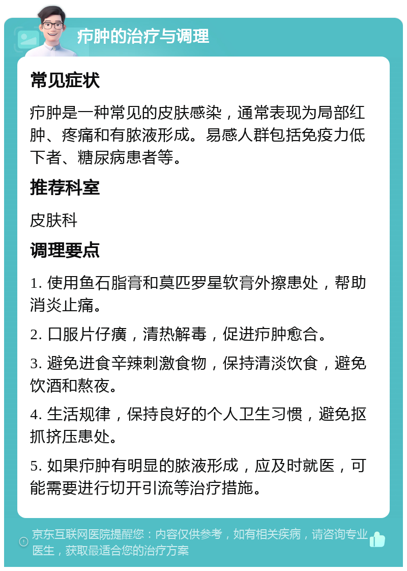 疖肿的治疗与调理 常见症状 疖肿是一种常见的皮肤感染，通常表现为局部红肿、疼痛和有脓液形成。易感人群包括免疫力低下者、糖尿病患者等。 推荐科室 皮肤科 调理要点 1. 使用鱼石脂膏和莫匹罗星软膏外擦患处，帮助消炎止痛。 2. 口服片仔癀，清热解毒，促进疖肿愈合。 3. 避免进食辛辣刺激食物，保持清淡饮食，避免饮酒和熬夜。 4. 生活规律，保持良好的个人卫生习惯，避免抠抓挤压患处。 5. 如果疖肿有明显的脓液形成，应及时就医，可能需要进行切开引流等治疗措施。