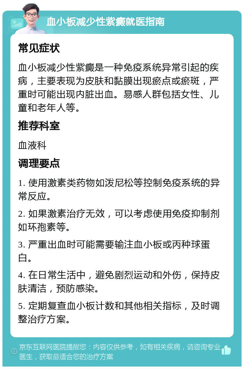 血小板减少性紫癜就医指南 常见症状 血小板减少性紫癜是一种免疫系统异常引起的疾病，主要表现为皮肤和黏膜出现瘀点或瘀斑，严重时可能出现内脏出血。易感人群包括女性、儿童和老年人等。 推荐科室 血液科 调理要点 1. 使用激素类药物如泼尼松等控制免疫系统的异常反应。 2. 如果激素治疗无效，可以考虑使用免疫抑制剂如环孢素等。 3. 严重出血时可能需要输注血小板或丙种球蛋白。 4. 在日常生活中，避免剧烈运动和外伤，保持皮肤清洁，预防感染。 5. 定期复查血小板计数和其他相关指标，及时调整治疗方案。