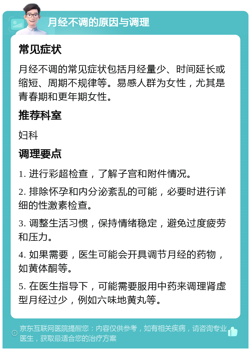 月经不调的原因与调理 常见症状 月经不调的常见症状包括月经量少、时间延长或缩短、周期不规律等。易感人群为女性，尤其是青春期和更年期女性。 推荐科室 妇科 调理要点 1. 进行彩超检查，了解子宫和附件情况。 2. 排除怀孕和内分泌紊乱的可能，必要时进行详细的性激素检查。 3. 调整生活习惯，保持情绪稳定，避免过度疲劳和压力。 4. 如果需要，医生可能会开具调节月经的药物，如黄体酮等。 5. 在医生指导下，可能需要服用中药来调理肾虚型月经过少，例如六味地黄丸等。