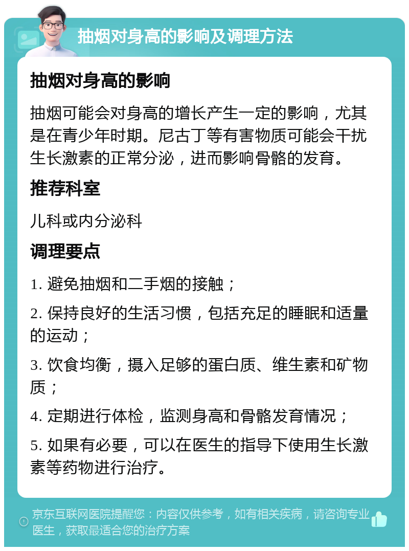 抽烟对身高的影响及调理方法 抽烟对身高的影响 抽烟可能会对身高的增长产生一定的影响，尤其是在青少年时期。尼古丁等有害物质可能会干扰生长激素的正常分泌，进而影响骨骼的发育。 推荐科室 儿科或内分泌科 调理要点 1. 避免抽烟和二手烟的接触； 2. 保持良好的生活习惯，包括充足的睡眠和适量的运动； 3. 饮食均衡，摄入足够的蛋白质、维生素和矿物质； 4. 定期进行体检，监测身高和骨骼发育情况； 5. 如果有必要，可以在医生的指导下使用生长激素等药物进行治疗。