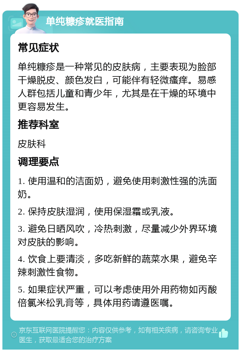 单纯糠疹就医指南 常见症状 单纯糠疹是一种常见的皮肤病，主要表现为脸部干燥脱皮、颜色发白，可能伴有轻微瘙痒。易感人群包括儿童和青少年，尤其是在干燥的环境中更容易发生。 推荐科室 皮肤科 调理要点 1. 使用温和的洁面奶，避免使用刺激性强的洗面奶。 2. 保持皮肤湿润，使用保湿霜或乳液。 3. 避免日晒风吹，冷热刺激，尽量减少外界环境对皮肤的影响。 4. 饮食上要清淡，多吃新鲜的蔬菜水果，避免辛辣刺激性食物。 5. 如果症状严重，可以考虑使用外用药物如丙酸倍氯米松乳膏等，具体用药请遵医嘱。