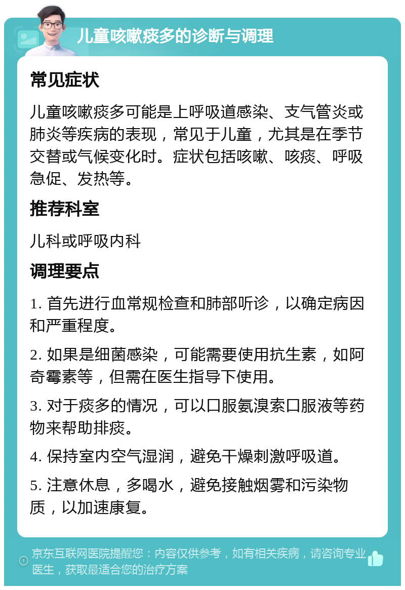 儿童咳嗽痰多的诊断与调理 常见症状 儿童咳嗽痰多可能是上呼吸道感染、支气管炎或肺炎等疾病的表现，常见于儿童，尤其是在季节交替或气候变化时。症状包括咳嗽、咳痰、呼吸急促、发热等。 推荐科室 儿科或呼吸内科 调理要点 1. 首先进行血常规检查和肺部听诊，以确定病因和严重程度。 2. 如果是细菌感染，可能需要使用抗生素，如阿奇霉素等，但需在医生指导下使用。 3. 对于痰多的情况，可以口服氨溴索口服液等药物来帮助排痰。 4. 保持室内空气湿润，避免干燥刺激呼吸道。 5. 注意休息，多喝水，避免接触烟雾和污染物质，以加速康复。