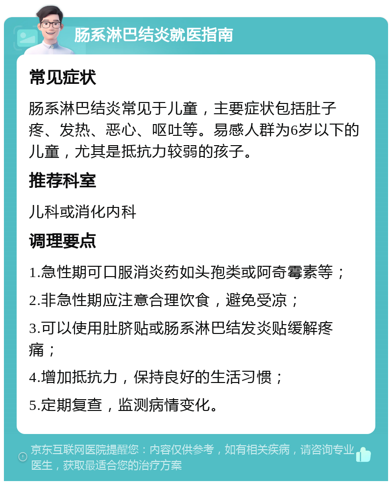 肠系淋巴结炎就医指南 常见症状 肠系淋巴结炎常见于儿童，主要症状包括肚子疼、发热、恶心、呕吐等。易感人群为6岁以下的儿童，尤其是抵抗力较弱的孩子。 推荐科室 儿科或消化内科 调理要点 1.急性期可口服消炎药如头孢类或阿奇霉素等； 2.非急性期应注意合理饮食，避免受凉； 3.可以使用肚脐贴或肠系淋巴结发炎贴缓解疼痛； 4.增加抵抗力，保持良好的生活习惯； 5.定期复查，监测病情变化。