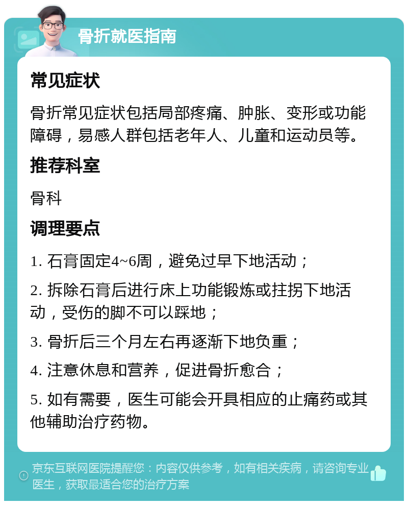 骨折就医指南 常见症状 骨折常见症状包括局部疼痛、肿胀、变形或功能障碍，易感人群包括老年人、儿童和运动员等。 推荐科室 骨科 调理要点 1. 石膏固定4~6周，避免过早下地活动； 2. 拆除石膏后进行床上功能锻炼或拄拐下地活动，受伤的脚不可以踩地； 3. 骨折后三个月左右再逐渐下地负重； 4. 注意休息和营养，促进骨折愈合； 5. 如有需要，医生可能会开具相应的止痛药或其他辅助治疗药物。