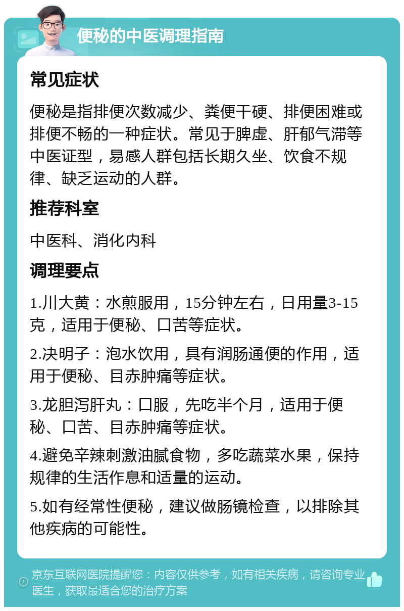 便秘的中医调理指南 常见症状 便秘是指排便次数减少、粪便干硬、排便困难或排便不畅的一种症状。常见于脾虚、肝郁气滞等中医证型，易感人群包括长期久坐、饮食不规律、缺乏运动的人群。 推荐科室 中医科、消化内科 调理要点 1.川大黄：水煎服用，15分钟左右，日用量3-15克，适用于便秘、口苦等症状。 2.决明子：泡水饮用，具有润肠通便的作用，适用于便秘、目赤肿痛等症状。 3.龙胆泻肝丸：口服，先吃半个月，适用于便秘、口苦、目赤肿痛等症状。 4.避免辛辣刺激油腻食物，多吃蔬菜水果，保持规律的生活作息和适量的运动。 5.如有经常性便秘，建议做肠镜检查，以排除其他疾病的可能性。