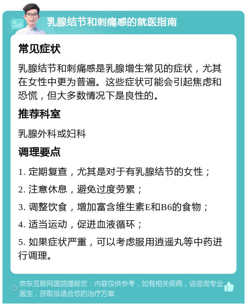 乳腺结节和刺痛感的就医指南 常见症状 乳腺结节和刺痛感是乳腺增生常见的症状，尤其在女性中更为普遍。这些症状可能会引起焦虑和恐慌，但大多数情况下是良性的。 推荐科室 乳腺外科或妇科 调理要点 1. 定期复查，尤其是对于有乳腺结节的女性； 2. 注意休息，避免过度劳累； 3. 调整饮食，增加富含维生素E和B6的食物； 4. 适当运动，促进血液循环； 5. 如果症状严重，可以考虑服用逍遥丸等中药进行调理。