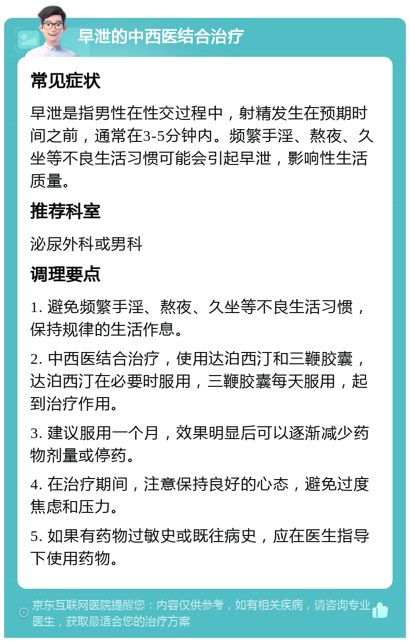 早泄的中西医结合治疗 常见症状 早泄是指男性在性交过程中，射精发生在预期时间之前，通常在3-5分钟内。频繁手淫、熬夜、久坐等不良生活习惯可能会引起早泄，影响性生活质量。 推荐科室 泌尿外科或男科 调理要点 1. 避免频繁手淫、熬夜、久坐等不良生活习惯，保持规律的生活作息。 2. 中西医结合治疗，使用达泊西汀和三鞭胶囊，达泊西汀在必要时服用，三鞭胶囊每天服用，起到治疗作用。 3. 建议服用一个月，效果明显后可以逐渐减少药物剂量或停药。 4. 在治疗期间，注意保持良好的心态，避免过度焦虑和压力。 5. 如果有药物过敏史或既往病史，应在医生指导下使用药物。