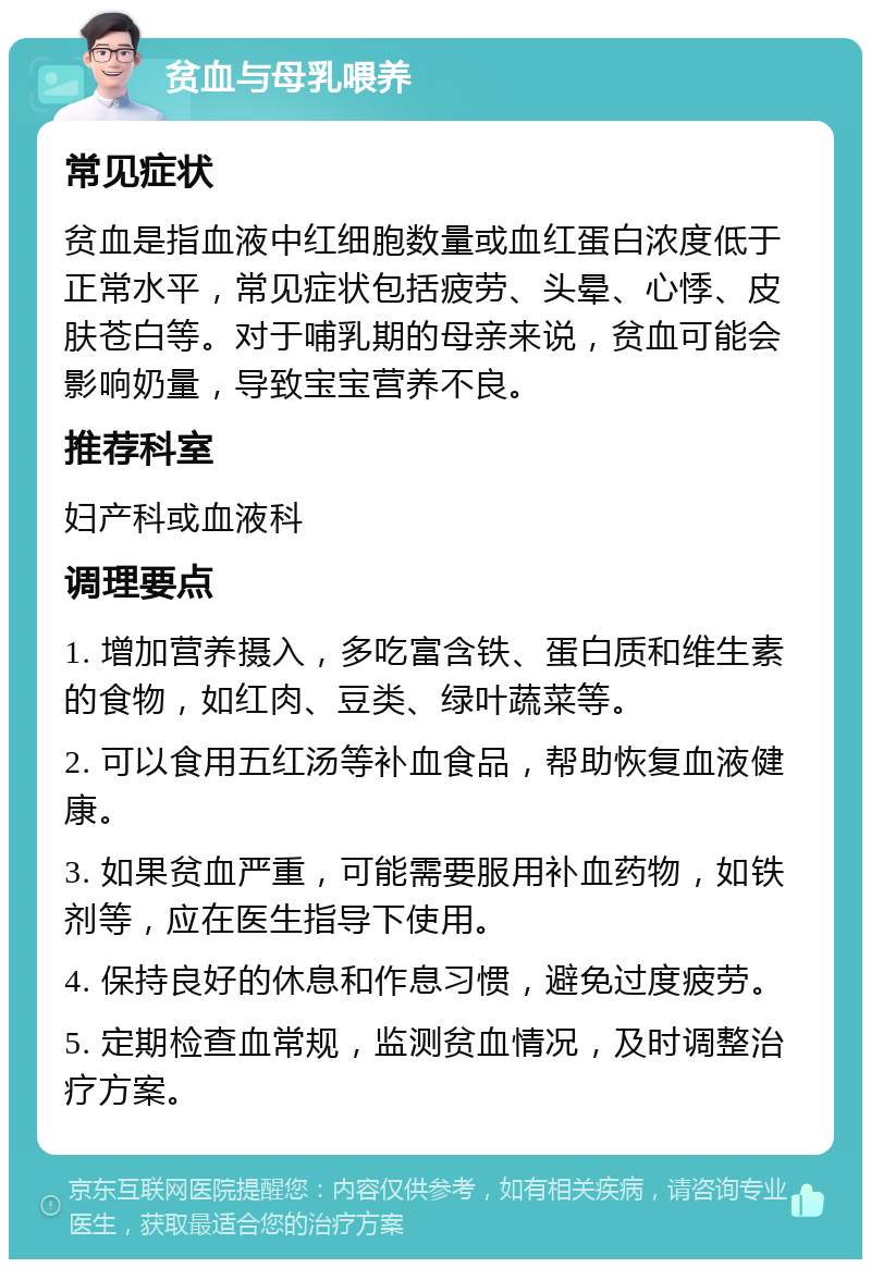 贫血与母乳喂养 常见症状 贫血是指血液中红细胞数量或血红蛋白浓度低于正常水平，常见症状包括疲劳、头晕、心悸、皮肤苍白等。对于哺乳期的母亲来说，贫血可能会影响奶量，导致宝宝营养不良。 推荐科室 妇产科或血液科 调理要点 1. 增加营养摄入，多吃富含铁、蛋白质和维生素的食物，如红肉、豆类、绿叶蔬菜等。 2. 可以食用五红汤等补血食品，帮助恢复血液健康。 3. 如果贫血严重，可能需要服用补血药物，如铁剂等，应在医生指导下使用。 4. 保持良好的休息和作息习惯，避免过度疲劳。 5. 定期检查血常规，监测贫血情况，及时调整治疗方案。