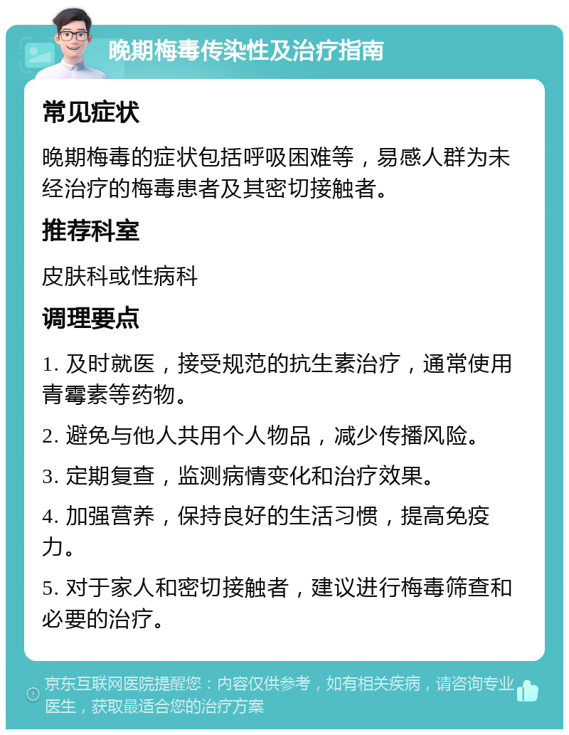 晚期梅毒传染性及治疗指南 常见症状 晚期梅毒的症状包括呼吸困难等，易感人群为未经治疗的梅毒患者及其密切接触者。 推荐科室 皮肤科或性病科 调理要点 1. 及时就医，接受规范的抗生素治疗，通常使用青霉素等药物。 2. 避免与他人共用个人物品，减少传播风险。 3. 定期复查，监测病情变化和治疗效果。 4. 加强营养，保持良好的生活习惯，提高免疫力。 5. 对于家人和密切接触者，建议进行梅毒筛查和必要的治疗。