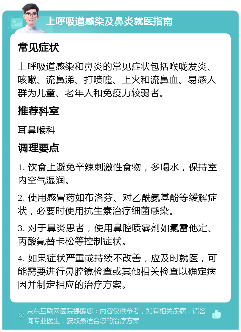 上呼吸道感染及鼻炎就医指南 常见症状 上呼吸道感染和鼻炎的常见症状包括喉咙发炎、咳嗽、流鼻涕、打喷嚏、上火和流鼻血。易感人群为儿童、老年人和免疫力较弱者。 推荐科室 耳鼻喉科 调理要点 1. 饮食上避免辛辣刺激性食物，多喝水，保持室内空气湿润。 2. 使用感冒药如布洛芬、对乙酰氨基酚等缓解症状，必要时使用抗生素治疗细菌感染。 3. 对于鼻炎患者，使用鼻腔喷雾剂如氯雷他定、丙酸氟替卡松等控制症状。 4. 如果症状严重或持续不改善，应及时就医，可能需要进行鼻腔镜检查或其他相关检查以确定病因并制定相应的治疗方案。