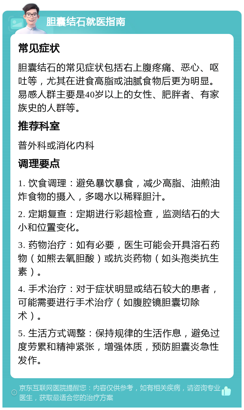 胆囊结石就医指南 常见症状 胆囊结石的常见症状包括右上腹疼痛、恶心、呕吐等，尤其在进食高脂或油腻食物后更为明显。易感人群主要是40岁以上的女性、肥胖者、有家族史的人群等。 推荐科室 普外科或消化内科 调理要点 1. 饮食调理：避免暴饮暴食，减少高脂、油煎油炸食物的摄入，多喝水以稀释胆汁。 2. 定期复查：定期进行彩超检查，监测结石的大小和位置变化。 3. 药物治疗：如有必要，医生可能会开具溶石药物（如熊去氧胆酸）或抗炎药物（如头孢类抗生素）。 4. 手术治疗：对于症状明显或结石较大的患者，可能需要进行手术治疗（如腹腔镜胆囊切除术）。 5. 生活方式调整：保持规律的生活作息，避免过度劳累和精神紧张，增强体质，预防胆囊炎急性发作。