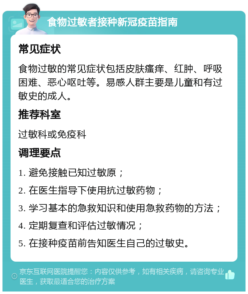 食物过敏者接种新冠疫苗指南 常见症状 食物过敏的常见症状包括皮肤瘙痒、红肿、呼吸困难、恶心呕吐等。易感人群主要是儿童和有过敏史的成人。 推荐科室 过敏科或免疫科 调理要点 1. 避免接触已知过敏原； 2. 在医生指导下使用抗过敏药物； 3. 学习基本的急救知识和使用急救药物的方法； 4. 定期复查和评估过敏情况； 5. 在接种疫苗前告知医生自己的过敏史。