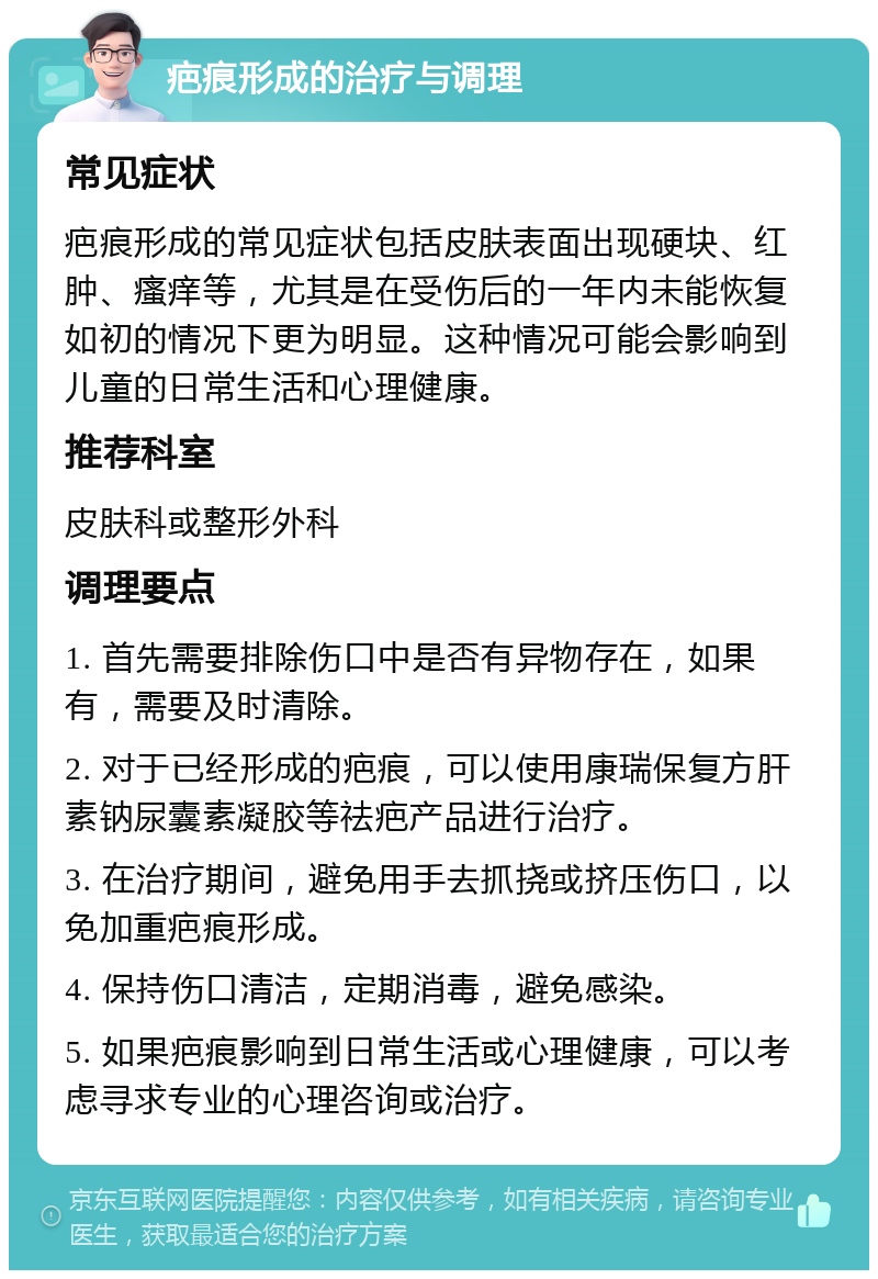 疤痕形成的治疗与调理 常见症状 疤痕形成的常见症状包括皮肤表面出现硬块、红肿、瘙痒等，尤其是在受伤后的一年内未能恢复如初的情况下更为明显。这种情况可能会影响到儿童的日常生活和心理健康。 推荐科室 皮肤科或整形外科 调理要点 1. 首先需要排除伤口中是否有异物存在，如果有，需要及时清除。 2. 对于已经形成的疤痕，可以使用康瑞保复方肝素钠尿囊素凝胶等祛疤产品进行治疗。 3. 在治疗期间，避免用手去抓挠或挤压伤口，以免加重疤痕形成。 4. 保持伤口清洁，定期消毒，避免感染。 5. 如果疤痕影响到日常生活或心理健康，可以考虑寻求专业的心理咨询或治疗。