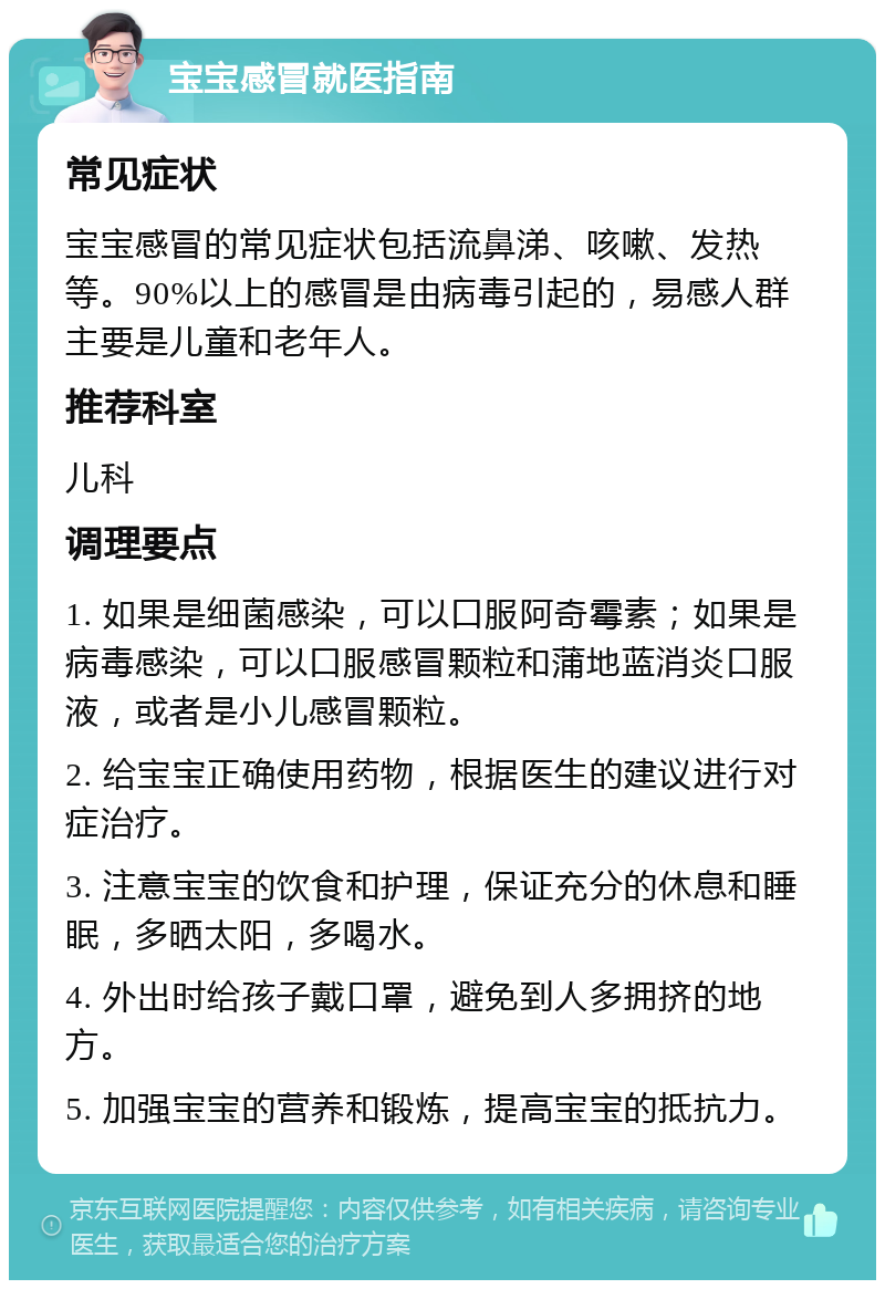 宝宝感冒就医指南 常见症状 宝宝感冒的常见症状包括流鼻涕、咳嗽、发热等。90%以上的感冒是由病毒引起的，易感人群主要是儿童和老年人。 推荐科室 儿科 调理要点 1. 如果是细菌感染，可以口服阿奇霉素；如果是病毒感染，可以口服感冒颗粒和蒲地蓝消炎口服液，或者是小儿感冒颗粒。 2. 给宝宝正确使用药物，根据医生的建议进行对症治疗。 3. 注意宝宝的饮食和护理，保证充分的休息和睡眠，多晒太阳，多喝水。 4. 外出时给孩子戴口罩，避免到人多拥挤的地方。 5. 加强宝宝的营养和锻炼，提高宝宝的抵抗力。