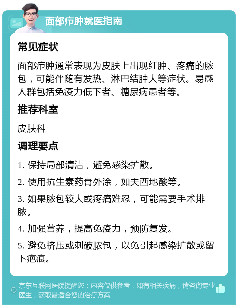 面部疖肿就医指南 常见症状 面部疖肿通常表现为皮肤上出现红肿、疼痛的脓包，可能伴随有发热、淋巴结肿大等症状。易感人群包括免疫力低下者、糖尿病患者等。 推荐科室 皮肤科 调理要点 1. 保持局部清洁，避免感染扩散。 2. 使用抗生素药膏外涂，如夫西地酸等。 3. 如果脓包较大或疼痛难忍，可能需要手术排脓。 4. 加强营养，提高免疫力，预防复发。 5. 避免挤压或刺破脓包，以免引起感染扩散或留下疤痕。