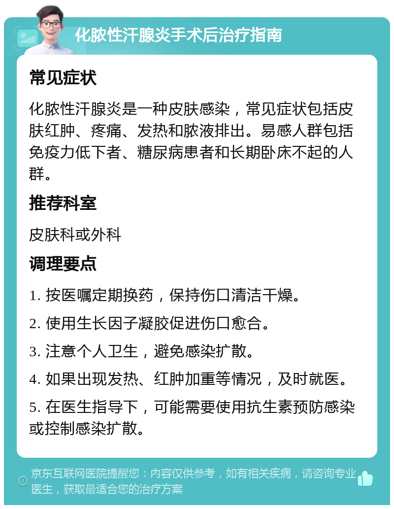 化脓性汗腺炎手术后治疗指南 常见症状 化脓性汗腺炎是一种皮肤感染，常见症状包括皮肤红肿、疼痛、发热和脓液排出。易感人群包括免疫力低下者、糖尿病患者和长期卧床不起的人群。 推荐科室 皮肤科或外科 调理要点 1. 按医嘱定期换药，保持伤口清洁干燥。 2. 使用生长因子凝胶促进伤口愈合。 3. 注意个人卫生，避免感染扩散。 4. 如果出现发热、红肿加重等情况，及时就医。 5. 在医生指导下，可能需要使用抗生素预防感染或控制感染扩散。