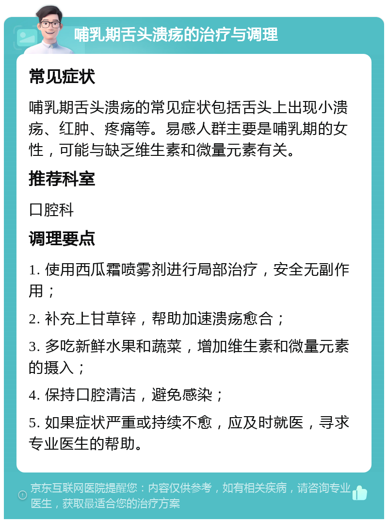 哺乳期舌头溃疡的治疗与调理 常见症状 哺乳期舌头溃疡的常见症状包括舌头上出现小溃疡、红肿、疼痛等。易感人群主要是哺乳期的女性，可能与缺乏维生素和微量元素有关。 推荐科室 口腔科 调理要点 1. 使用西瓜霜喷雾剂进行局部治疗，安全无副作用； 2. 补充上甘草锌，帮助加速溃疡愈合； 3. 多吃新鲜水果和蔬菜，增加维生素和微量元素的摄入； 4. 保持口腔清洁，避免感染； 5. 如果症状严重或持续不愈，应及时就医，寻求专业医生的帮助。