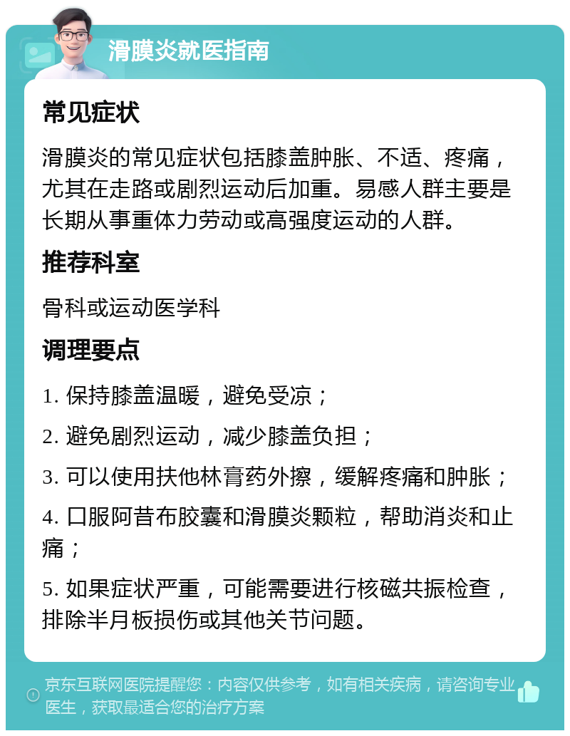 滑膜炎就医指南 常见症状 滑膜炎的常见症状包括膝盖肿胀、不适、疼痛，尤其在走路或剧烈运动后加重。易感人群主要是长期从事重体力劳动或高强度运动的人群。 推荐科室 骨科或运动医学科 调理要点 1. 保持膝盖温暖，避免受凉； 2. 避免剧烈运动，减少膝盖负担； 3. 可以使用扶他林膏药外擦，缓解疼痛和肿胀； 4. 口服阿昔布胶囊和滑膜炎颗粒，帮助消炎和止痛； 5. 如果症状严重，可能需要进行核磁共振检查，排除半月板损伤或其他关节问题。