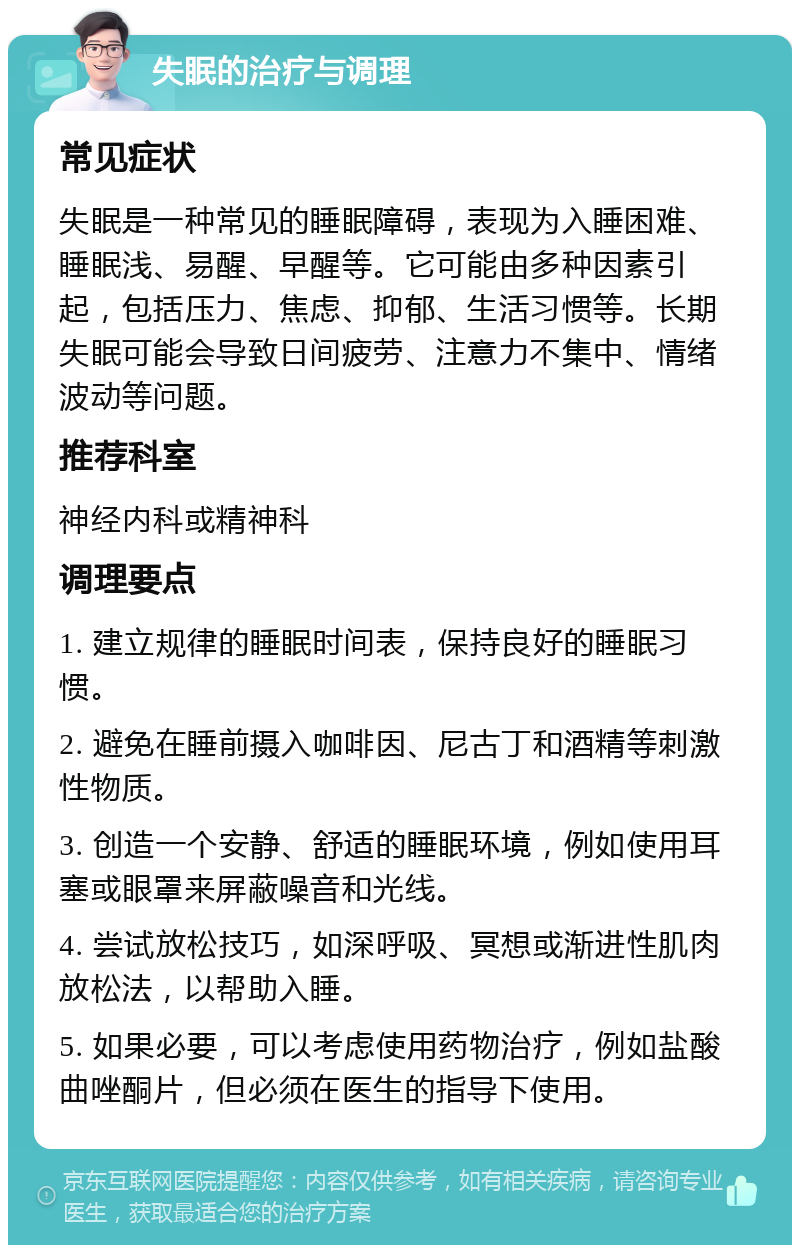 失眠的治疗与调理 常见症状 失眠是一种常见的睡眠障碍，表现为入睡困难、睡眠浅、易醒、早醒等。它可能由多种因素引起，包括压力、焦虑、抑郁、生活习惯等。长期失眠可能会导致日间疲劳、注意力不集中、情绪波动等问题。 推荐科室 神经内科或精神科 调理要点 1. 建立规律的睡眠时间表，保持良好的睡眠习惯。 2. 避免在睡前摄入咖啡因、尼古丁和酒精等刺激性物质。 3. 创造一个安静、舒适的睡眠环境，例如使用耳塞或眼罩来屏蔽噪音和光线。 4. 尝试放松技巧，如深呼吸、冥想或渐进性肌肉放松法，以帮助入睡。 5. 如果必要，可以考虑使用药物治疗，例如盐酸曲唑酮片，但必须在医生的指导下使用。