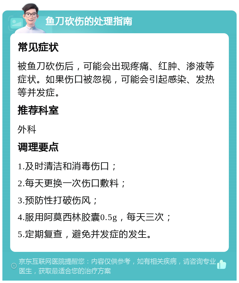 鱼刀砍伤的处理指南 常见症状 被鱼刀砍伤后，可能会出现疼痛、红肿、渗液等症状。如果伤口被忽视，可能会引起感染、发热等并发症。 推荐科室 外科 调理要点 1.及时清洁和消毒伤口； 2.每天更换一次伤口敷料； 3.预防性打破伤风； 4.服用阿莫西林胶囊0.5g，每天三次； 5.定期复查，避免并发症的发生。