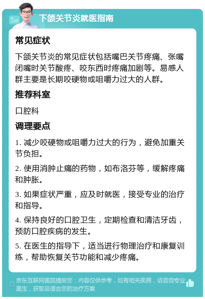 下颌关节炎就医指南 常见症状 下颌关节炎的常见症状包括嘴巴关节疼痛、张嘴闭嘴时关节酸疼、咬东西时疼痛加剧等。易感人群主要是长期咬硬物或咀嚼力过大的人群。 推荐科室 口腔科 调理要点 1. 减少咬硬物或咀嚼力过大的行为，避免加重关节负担。 2. 使用消肿止痛的药物，如布洛芬等，缓解疼痛和肿胀。 3. 如果症状严重，应及时就医，接受专业的治疗和指导。 4. 保持良好的口腔卫生，定期检查和清洁牙齿，预防口腔疾病的发生。 5. 在医生的指导下，适当进行物理治疗和康复训练，帮助恢复关节功能和减少疼痛。