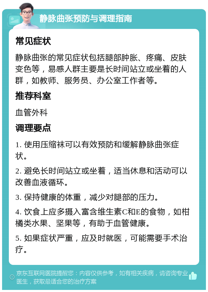 静脉曲张预防与调理指南 常见症状 静脉曲张的常见症状包括腿部肿胀、疼痛、皮肤变色等，易感人群主要是长时间站立或坐着的人群，如教师、服务员、办公室工作者等。 推荐科室 血管外科 调理要点 1. 使用压缩袜可以有效预防和缓解静脉曲张症状。 2. 避免长时间站立或坐着，适当休息和活动可以改善血液循环。 3. 保持健康的体重，减少对腿部的压力。 4. 饮食上应多摄入富含维生素C和E的食物，如柑橘类水果、坚果等，有助于血管健康。 5. 如果症状严重，应及时就医，可能需要手术治疗。