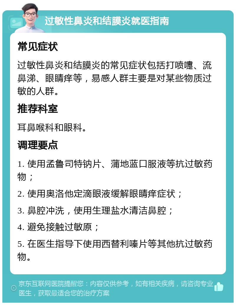 过敏性鼻炎和结膜炎就医指南 常见症状 过敏性鼻炎和结膜炎的常见症状包括打喷嚏、流鼻涕、眼睛痒等，易感人群主要是对某些物质过敏的人群。 推荐科室 耳鼻喉科和眼科。 调理要点 1. 使用孟鲁司特钠片、蒲地蓝口服液等抗过敏药物； 2. 使用奥洛他定滴眼液缓解眼睛痒症状； 3. 鼻腔冲洗，使用生理盐水清洁鼻腔； 4. 避免接触过敏原； 5. 在医生指导下使用西替利嗪片等其他抗过敏药物。