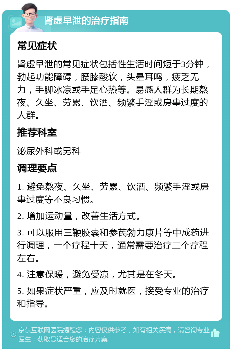 肾虚早泄的治疗指南 常见症状 肾虚早泄的常见症状包括性生活时间短于3分钟，勃起功能障碍，腰膝酸软，头晕耳鸣，疲乏无力，手脚冰凉或手足心热等。易感人群为长期熬夜、久坐、劳累、饮酒、频繁手淫或房事过度的人群。 推荐科室 泌尿外科或男科 调理要点 1. 避免熬夜、久坐、劳累、饮酒、频繁手淫或房事过度等不良习惯。 2. 增加运动量，改善生活方式。 3. 可以服用三鞭胶囊和参芪勃力康片等中成药进行调理，一个疗程十天，通常需要治疗三个疗程左右。 4. 注意保暖，避免受凉，尤其是在冬天。 5. 如果症状严重，应及时就医，接受专业的治疗和指导。