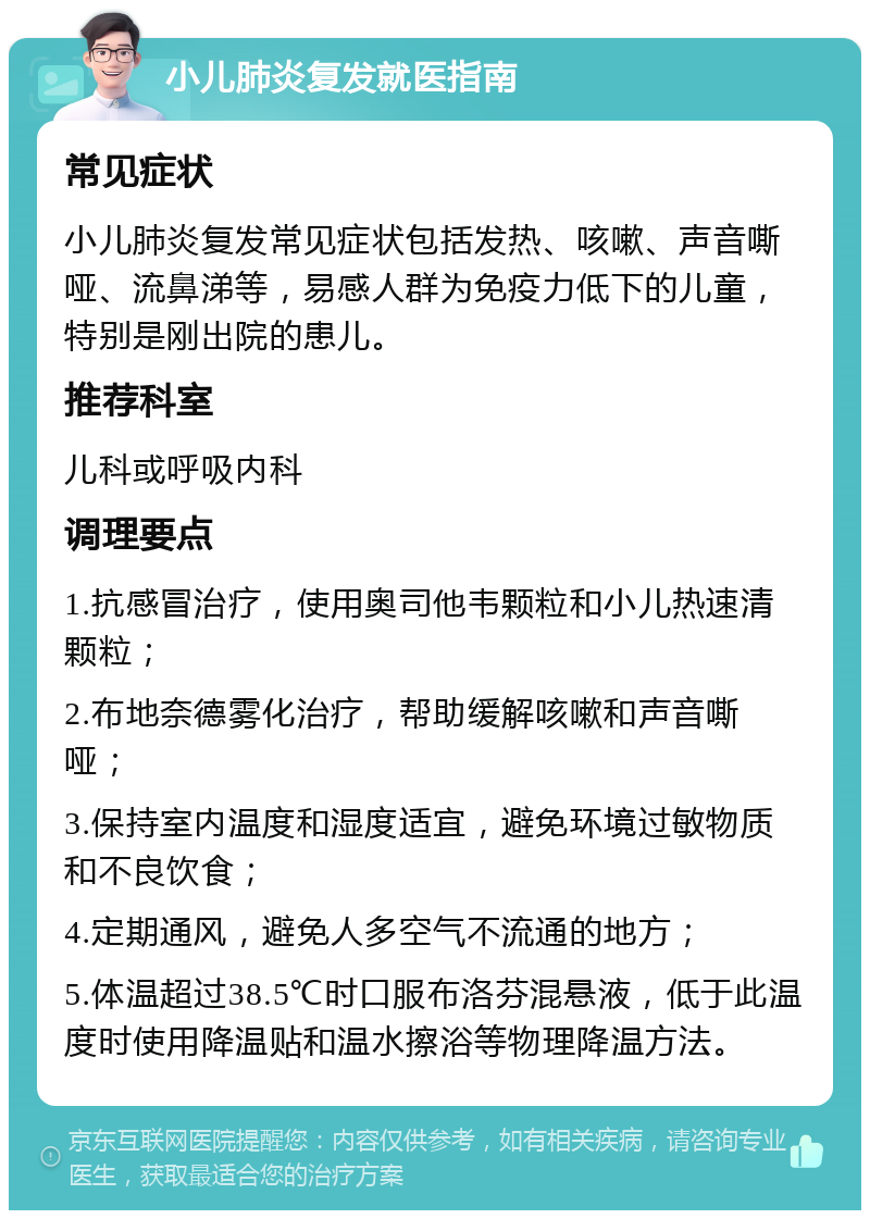 小儿肺炎复发就医指南 常见症状 小儿肺炎复发常见症状包括发热、咳嗽、声音嘶哑、流鼻涕等，易感人群为免疫力低下的儿童，特别是刚出院的患儿。 推荐科室 儿科或呼吸内科 调理要点 1.抗感冒治疗，使用奥司他韦颗粒和小儿热速清颗粒； 2.布地奈德雾化治疗，帮助缓解咳嗽和声音嘶哑； 3.保持室内温度和湿度适宜，避免环境过敏物质和不良饮食； 4.定期通风，避免人多空气不流通的地方； 5.体温超过38.5℃时口服布洛芬混悬液，低于此温度时使用降温贴和温水擦浴等物理降温方法。