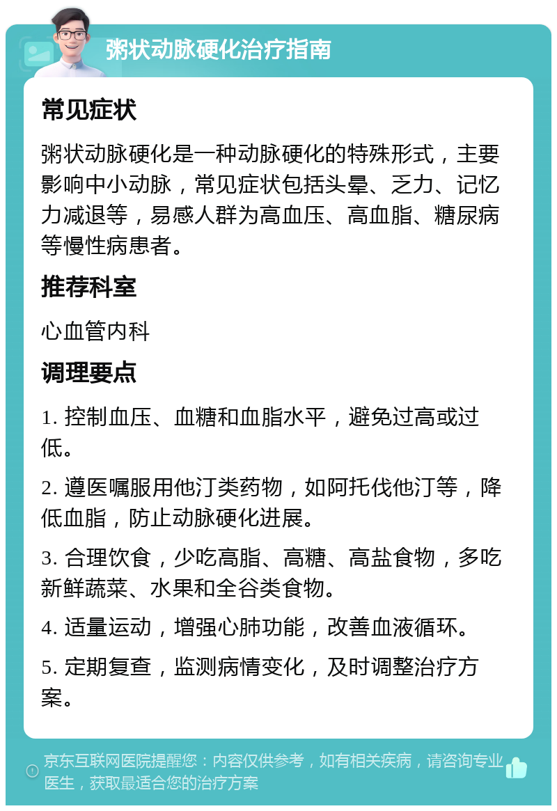 粥状动脉硬化治疗指南 常见症状 粥状动脉硬化是一种动脉硬化的特殊形式，主要影响中小动脉，常见症状包括头晕、乏力、记忆力减退等，易感人群为高血压、高血脂、糖尿病等慢性病患者。 推荐科室 心血管内科 调理要点 1. 控制血压、血糖和血脂水平，避免过高或过低。 2. 遵医嘱服用他汀类药物，如阿托伐他汀等，降低血脂，防止动脉硬化进展。 3. 合理饮食，少吃高脂、高糖、高盐食物，多吃新鲜蔬菜、水果和全谷类食物。 4. 适量运动，增强心肺功能，改善血液循环。 5. 定期复查，监测病情变化，及时调整治疗方案。