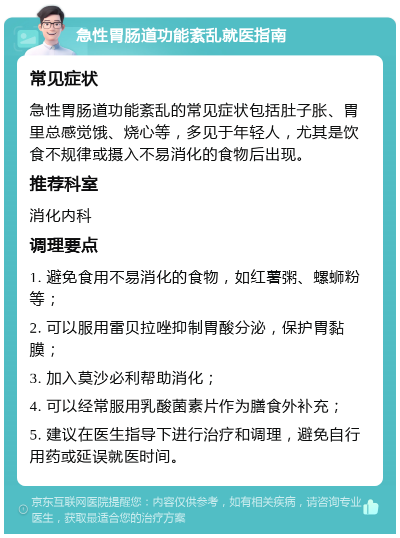 急性胃肠道功能紊乱就医指南 常见症状 急性胃肠道功能紊乱的常见症状包括肚子胀、胃里总感觉饿、烧心等，多见于年轻人，尤其是饮食不规律或摄入不易消化的食物后出现。 推荐科室 消化内科 调理要点 1. 避免食用不易消化的食物，如红薯粥、螺蛳粉等； 2. 可以服用雷贝拉唑抑制胃酸分泌，保护胃黏膜； 3. 加入莫沙必利帮助消化； 4. 可以经常服用乳酸菌素片作为膳食外补充； 5. 建议在医生指导下进行治疗和调理，避免自行用药或延误就医时间。