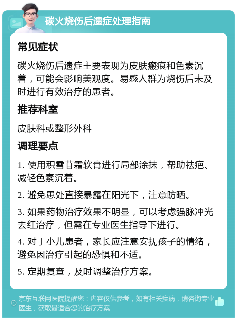 碳火烧伤后遗症处理指南 常见症状 碳火烧伤后遗症主要表现为皮肤瘢痕和色素沉着，可能会影响美观度。易感人群为烧伤后未及时进行有效治疗的患者。 推荐科室 皮肤科或整形外科 调理要点 1. 使用积雪苷霜软膏进行局部涂抹，帮助祛疤、减轻色素沉着。 2. 避免患处直接暴露在阳光下，注意防晒。 3. 如果药物治疗效果不明显，可以考虑强脉冲光去红治疗，但需在专业医生指导下进行。 4. 对于小儿患者，家长应注意安抚孩子的情绪，避免因治疗引起的恐惧和不适。 5. 定期复查，及时调整治疗方案。