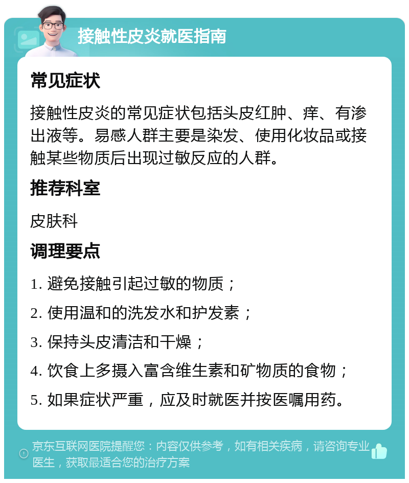 接触性皮炎就医指南 常见症状 接触性皮炎的常见症状包括头皮红肿、痒、有渗出液等。易感人群主要是染发、使用化妆品或接触某些物质后出现过敏反应的人群。 推荐科室 皮肤科 调理要点 1. 避免接触引起过敏的物质； 2. 使用温和的洗发水和护发素； 3. 保持头皮清洁和干燥； 4. 饮食上多摄入富含维生素和矿物质的食物； 5. 如果症状严重，应及时就医并按医嘱用药。