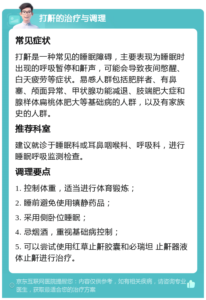 打鼾的治疗与调理 常见症状 打鼾是一种常见的睡眠障碍，主要表现为睡眠时出现的呼吸暂停和鼾声，可能会导致夜间憋醒、白天疲劳等症状。易感人群包括肥胖者、有鼻塞、颅面异常、甲状腺功能减退、肢端肥大症和腺样体扁桃体肥大等基础病的人群，以及有家族史的人群。 推荐科室 建议就诊于睡眠科或耳鼻咽喉科、呼吸科，进行睡眠呼吸监测检查。 调理要点 1. 控制体重，适当进行体育锻炼； 2. 睡前避免使用镇静药品； 3. 采用侧卧位睡眠； 4. 忌烟酒，重视基础病控制； 5. 可以尝试使用红草止鼾胶囊和必瑞坦 止鼾器液体止鼾进行治疗。