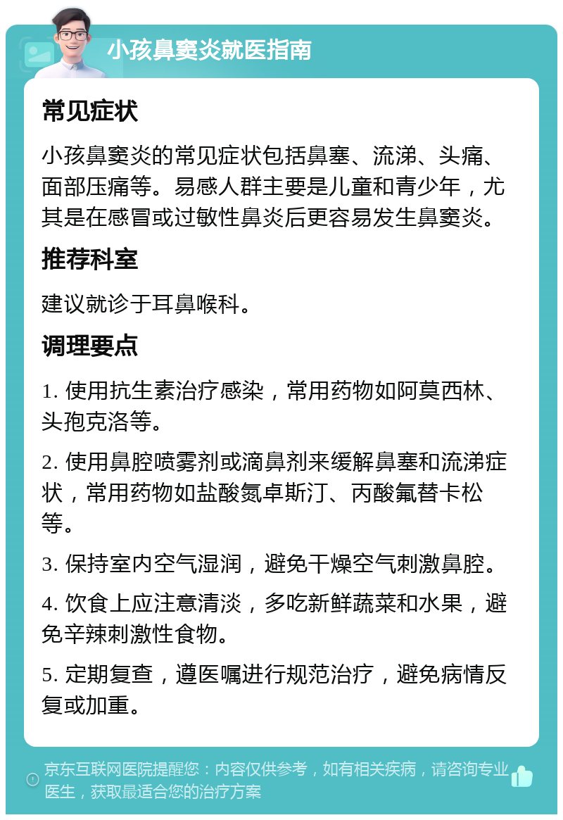 小孩鼻窦炎就医指南 常见症状 小孩鼻窦炎的常见症状包括鼻塞、流涕、头痛、面部压痛等。易感人群主要是儿童和青少年，尤其是在感冒或过敏性鼻炎后更容易发生鼻窦炎。 推荐科室 建议就诊于耳鼻喉科。 调理要点 1. 使用抗生素治疗感染，常用药物如阿莫西林、头孢克洛等。 2. 使用鼻腔喷雾剂或滴鼻剂来缓解鼻塞和流涕症状，常用药物如盐酸氮卓斯汀、丙酸氟替卡松等。 3. 保持室内空气湿润，避免干燥空气刺激鼻腔。 4. 饮食上应注意清淡，多吃新鲜蔬菜和水果，避免辛辣刺激性食物。 5. 定期复查，遵医嘱进行规范治疗，避免病情反复或加重。