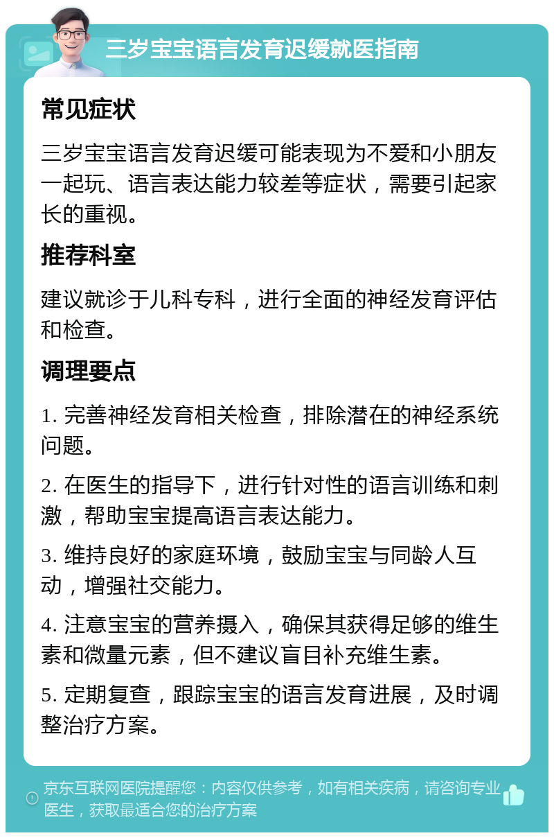 三岁宝宝语言发育迟缓就医指南 常见症状 三岁宝宝语言发育迟缓可能表现为不爱和小朋友一起玩、语言表达能力较差等症状，需要引起家长的重视。 推荐科室 建议就诊于儿科专科，进行全面的神经发育评估和检查。 调理要点 1. 完善神经发育相关检查，排除潜在的神经系统问题。 2. 在医生的指导下，进行针对性的语言训练和刺激，帮助宝宝提高语言表达能力。 3. 维持良好的家庭环境，鼓励宝宝与同龄人互动，增强社交能力。 4. 注意宝宝的营养摄入，确保其获得足够的维生素和微量元素，但不建议盲目补充维生素。 5. 定期复查，跟踪宝宝的语言发育进展，及时调整治疗方案。