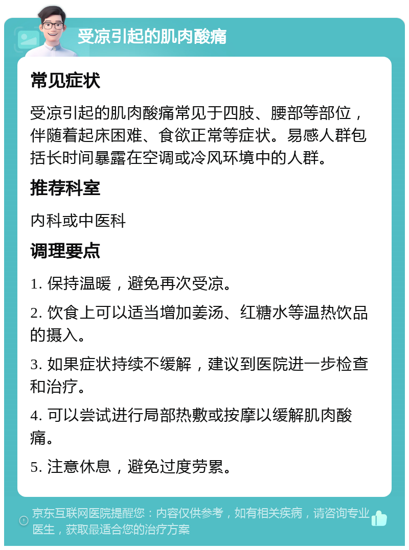 受凉引起的肌肉酸痛 常见症状 受凉引起的肌肉酸痛常见于四肢、腰部等部位，伴随着起床困难、食欲正常等症状。易感人群包括长时间暴露在空调或冷风环境中的人群。 推荐科室 内科或中医科 调理要点 1. 保持温暖，避免再次受凉。 2. 饮食上可以适当增加姜汤、红糖水等温热饮品的摄入。 3. 如果症状持续不缓解，建议到医院进一步检查和治疗。 4. 可以尝试进行局部热敷或按摩以缓解肌肉酸痛。 5. 注意休息，避免过度劳累。