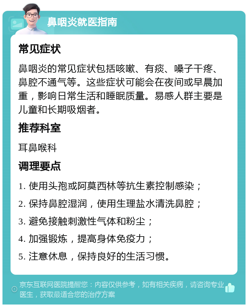 鼻咽炎就医指南 常见症状 鼻咽炎的常见症状包括咳嗽、有痰、嗓子干疼、鼻腔不通气等。这些症状可能会在夜间或早晨加重，影响日常生活和睡眠质量。易感人群主要是儿童和长期吸烟者。 推荐科室 耳鼻喉科 调理要点 1. 使用头孢或阿莫西林等抗生素控制感染； 2. 保持鼻腔湿润，使用生理盐水清洗鼻腔； 3. 避免接触刺激性气体和粉尘； 4. 加强锻炼，提高身体免疫力； 5. 注意休息，保持良好的生活习惯。