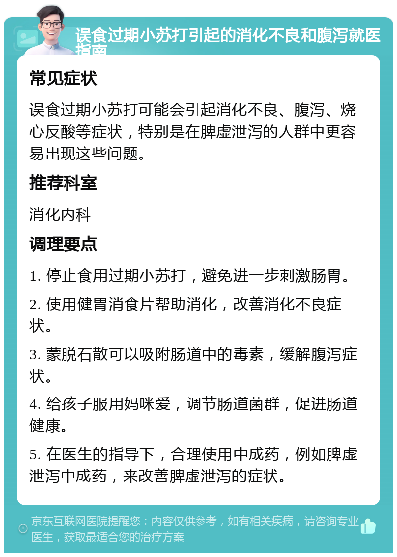 误食过期小苏打引起的消化不良和腹泻就医指南 常见症状 误食过期小苏打可能会引起消化不良、腹泻、烧心反酸等症状，特别是在脾虚泄泻的人群中更容易出现这些问题。 推荐科室 消化内科 调理要点 1. 停止食用过期小苏打，避免进一步刺激肠胃。 2. 使用健胃消食片帮助消化，改善消化不良症状。 3. 蒙脱石散可以吸附肠道中的毒素，缓解腹泻症状。 4. 给孩子服用妈咪爱，调节肠道菌群，促进肠道健康。 5. 在医生的指导下，合理使用中成药，例如脾虚泄泻中成药，来改善脾虚泄泻的症状。