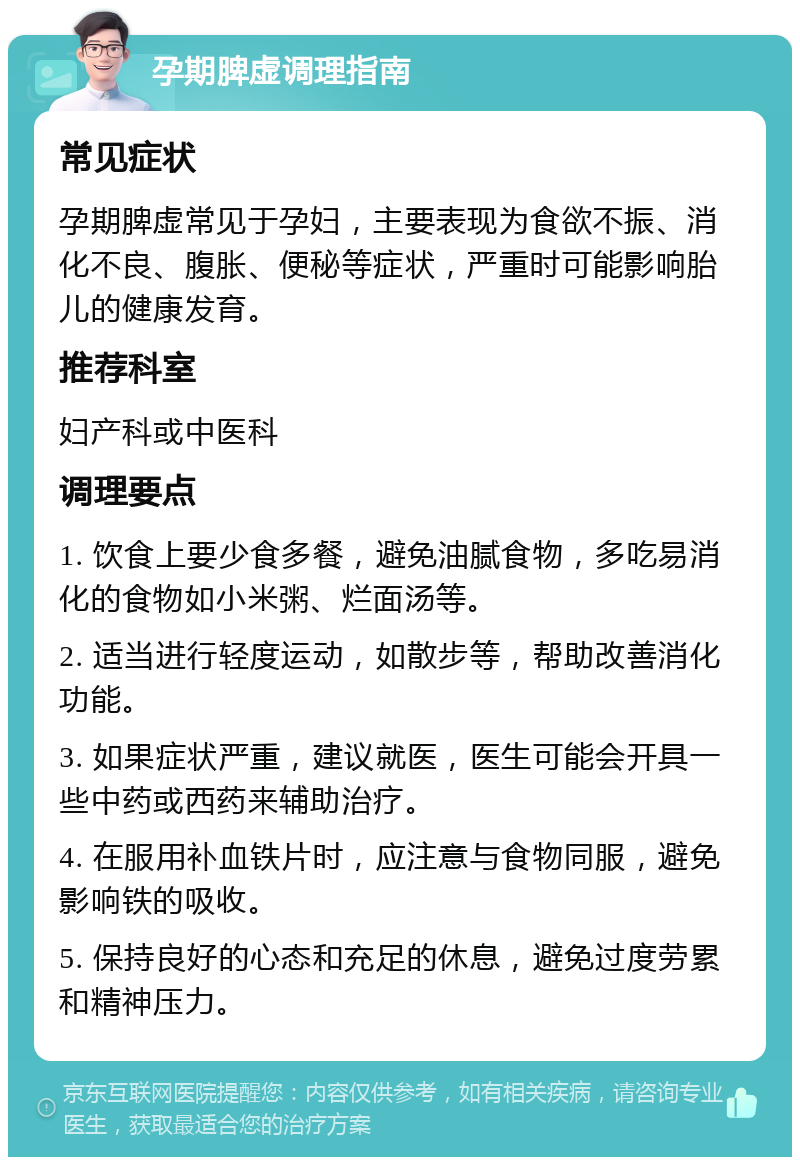 孕期脾虚调理指南 常见症状 孕期脾虚常见于孕妇，主要表现为食欲不振、消化不良、腹胀、便秘等症状，严重时可能影响胎儿的健康发育。 推荐科室 妇产科或中医科 调理要点 1. 饮食上要少食多餐，避免油腻食物，多吃易消化的食物如小米粥、烂面汤等。 2. 适当进行轻度运动，如散步等，帮助改善消化功能。 3. 如果症状严重，建议就医，医生可能会开具一些中药或西药来辅助治疗。 4. 在服用补血铁片时，应注意与食物同服，避免影响铁的吸收。 5. 保持良好的心态和充足的休息，避免过度劳累和精神压力。