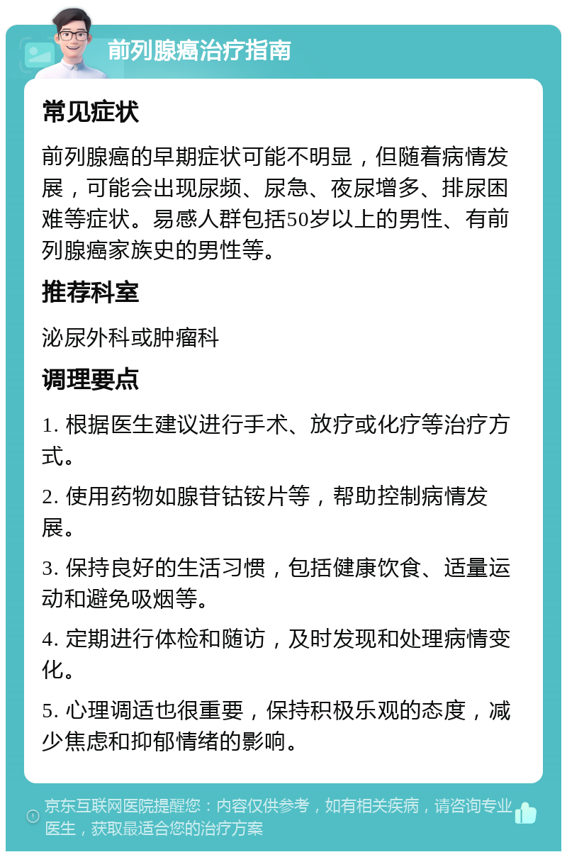 前列腺癌治疗指南 常见症状 前列腺癌的早期症状可能不明显，但随着病情发展，可能会出现尿频、尿急、夜尿增多、排尿困难等症状。易感人群包括50岁以上的男性、有前列腺癌家族史的男性等。 推荐科室 泌尿外科或肿瘤科 调理要点 1. 根据医生建议进行手术、放疗或化疗等治疗方式。 2. 使用药物如腺苷钴铵片等，帮助控制病情发展。 3. 保持良好的生活习惯，包括健康饮食、适量运动和避免吸烟等。 4. 定期进行体检和随访，及时发现和处理病情变化。 5. 心理调适也很重要，保持积极乐观的态度，减少焦虑和抑郁情绪的影响。