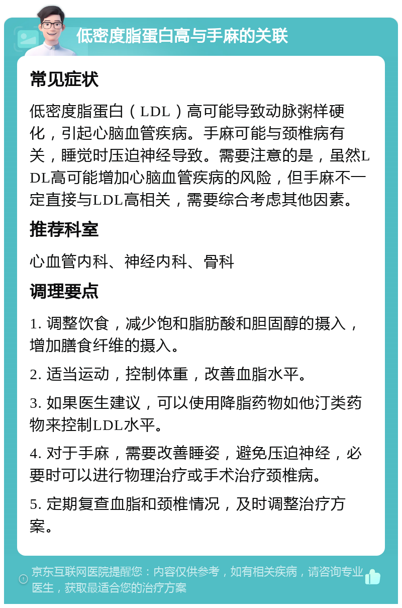 低密度脂蛋白高与手麻的关联 常见症状 低密度脂蛋白（LDL）高可能导致动脉粥样硬化，引起心脑血管疾病。手麻可能与颈椎病有关，睡觉时压迫神经导致。需要注意的是，虽然LDL高可能增加心脑血管疾病的风险，但手麻不一定直接与LDL高相关，需要综合考虑其他因素。 推荐科室 心血管内科、神经内科、骨科 调理要点 1. 调整饮食，减少饱和脂肪酸和胆固醇的摄入，增加膳食纤维的摄入。 2. 适当运动，控制体重，改善血脂水平。 3. 如果医生建议，可以使用降脂药物如他汀类药物来控制LDL水平。 4. 对于手麻，需要改善睡姿，避免压迫神经，必要时可以进行物理治疗或手术治疗颈椎病。 5. 定期复查血脂和颈椎情况，及时调整治疗方案。